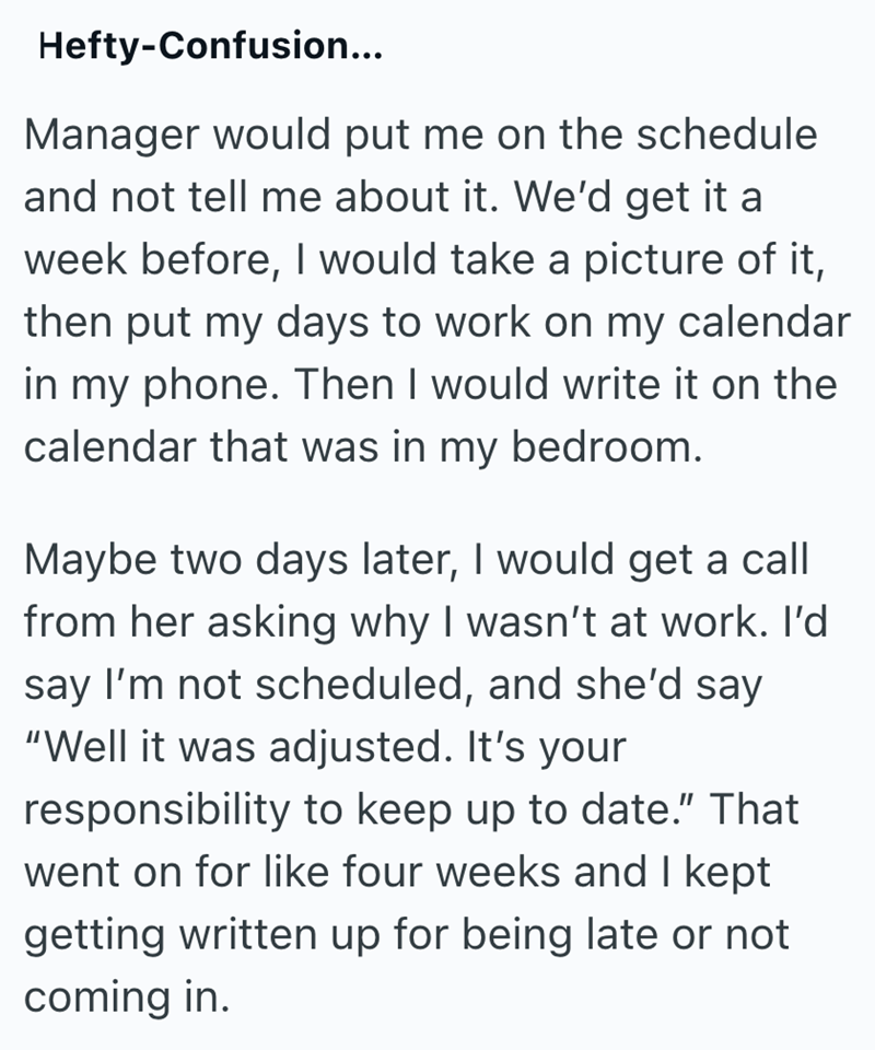 Hefty-Confusion... Manager would put me on the schedule and not tell me about it. We'd get it a week before, I would take a picture of it, then put my days to work on my calendar in my phone. Then I would write it on the calendar that was in my bedroom. Maybe two days later, I would get a call from her asking why I wasn't at work. I'd say I'm not scheduled, and she'd say "Well it was adjusted. It's your responsibility to keep up to date." That went on for like four weeks and I kept getting writt