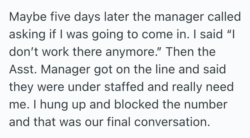 Maybe five days later the manager called asking if I was going to come in. I said "I don't work there anymore." Then the Asst. Manager got on the line and said they were under staffed and really need. me. I hung up and blocked the number and that was our final conversation.