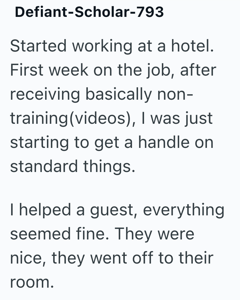 Defiant-Scholar-793 Started working at a hotel. First week on the job, after receiving basically non- training (videos), I was just starting to get a handle on standard things. I helped a guest, everything seemed fine. They were nice, they went off to their room.