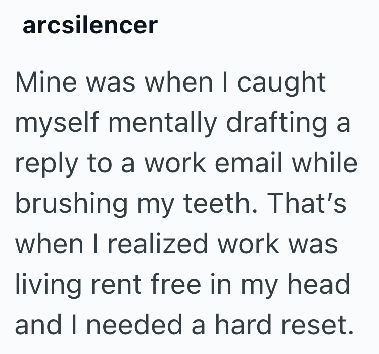 arcsilencer Mine was when I caught myself mentally drafting a reply to a work email while brushing my teeth. That's when I realized work was living rent free in my head and I needed a hard reset.