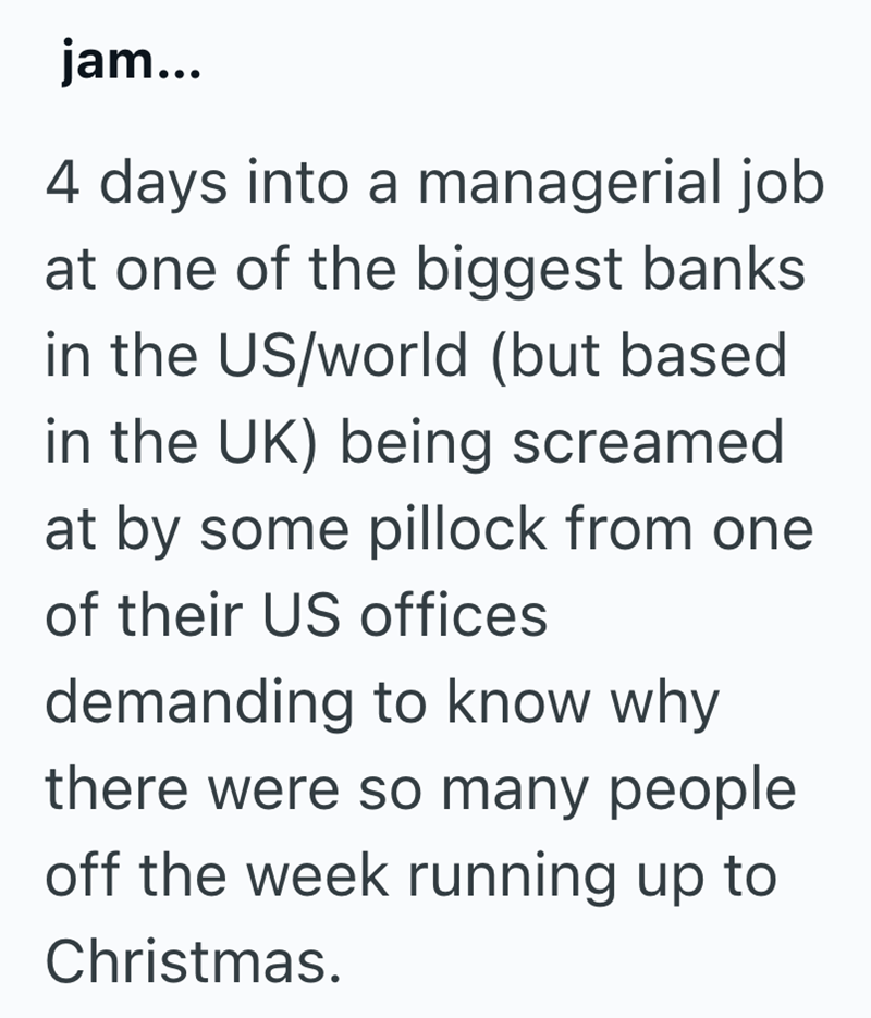 jam... 4 days into a managerial job at one of the biggest banks in the US/world (but based in the UK) being screamed at by some pillock from one of their US offices demanding to know why there were so many people off the week running up to Christmas.