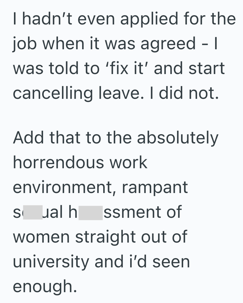 I hadn't even applied for the job when it was agreed - I was told to 'fix it' and start cancelling leave. I did not. Add that to the absolutely horrendous work environment, rampant Sual h ssment of women straight out of university and i'd seen enough.