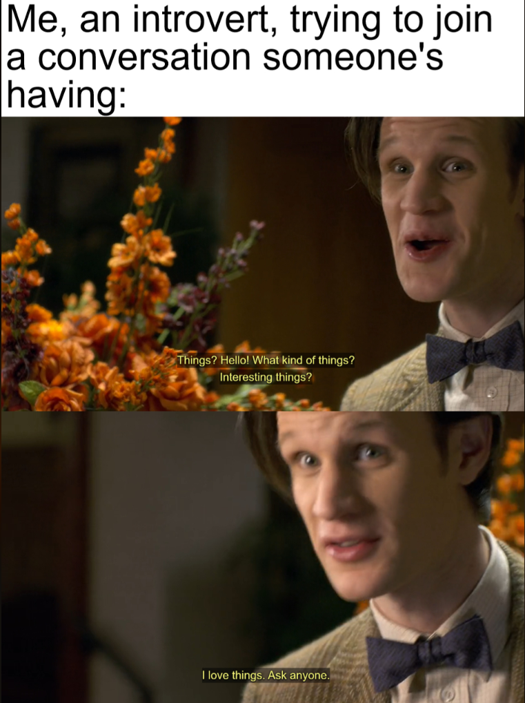 Me, an introvert, trying to join a conversation someone's having: Things? Hello! What kind of things? Interesting things? I love things. Ask anyone.