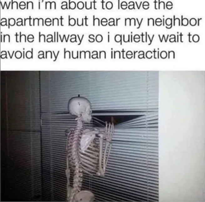 when i'm about to leave the apartment but hear my neighbor in the hallway so i quietly wait to avoid any human interaction
