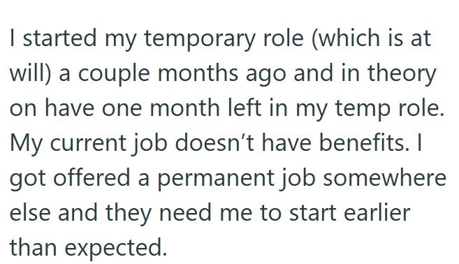 I started my temporary role (which is at will) a couple months ago and in theory on have one month left in my temp role. My current job doesn't have benefits. I got offered a permanent job somewhere else and they need me to start earlier than expected.