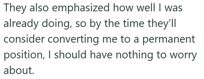 They also emphasized how well I was already doing, so by the time they'll consider converting me to a permanent position, I should have nothing to worry about.