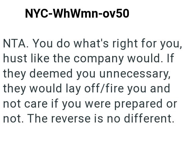 NYC-WhWmn-ov50 NTA. You do what's right for you, hust like the company would. If they deemed you unnecessary, they would lay off/fire you and not care if you were prepared or not. The reverse is no different.