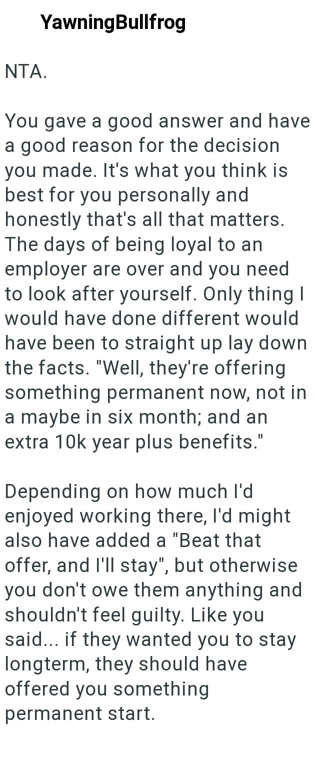 NTA. YawningBullfrog You gave a good answer and have a good reason for the decision you made. It's what you think is best for you personally and honestly that's all that matters. The days of being loyal to an employer are over and you need to look after yourself. Only thing I would have done different would have been to straight up lay down the facts. "Well, they're offering something permanent now, not in a maybe in six month; and an extra 10k year plus benefits." Depending on how much I'd enjo