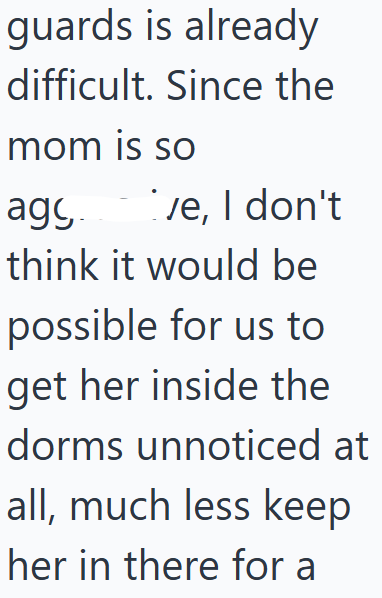 guards is already difficult. Since the mom is so agy ve, I don't think it would be possible for us to get her inside the dorms unnoticed at all, much less keep her in there for a