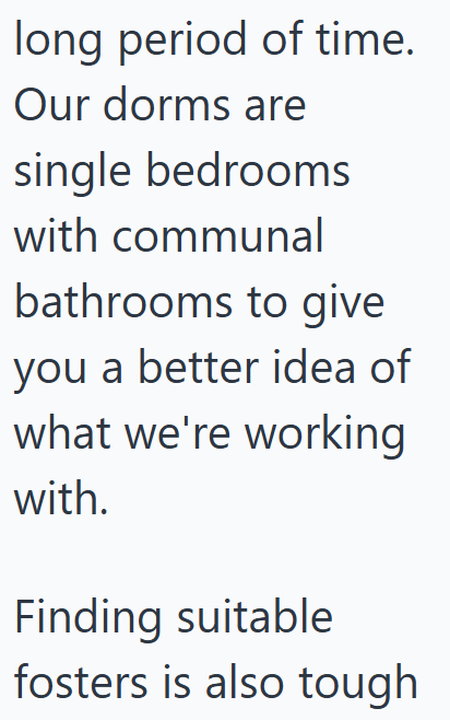 long period of time. Our dorms are single bedrooms with communal bathrooms to give you a better idea of what we're working with. Finding suitable fosters is also tough