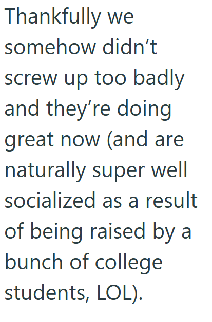 Thankfully we somehow didn't screw up too badly and they're doing great now (and are naturally super well socialized as a result of being raised by a bunch of college students, LOL).