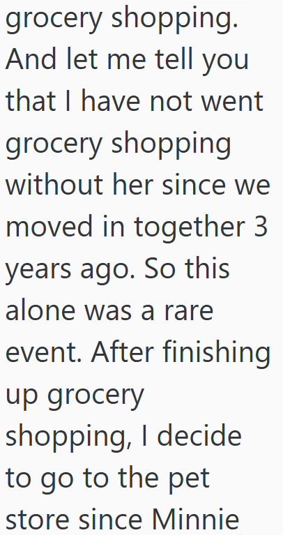 grocery shopping. And let me tell you that I have not went grocery shopping without her since we moved in together 3 years ago. So this alone was a rare event. After finishing up grocery shopping, I decide to go to the pet store since Minnie