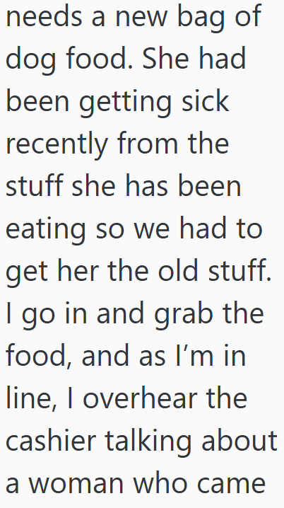 needs a new bag of dog food. She had been getting sick recently from the stuff she has been eating so we had to get her the old stuff. I go in and grab the food, and as I'm in line, I overhear the cashier talking about a woman who came