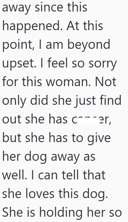 away since this happened. At this point, I am beyond upset. I feel so sorry for this woman. Not only did she just find out she has c¨¯er, but she has to give her dog away as well. I can tell that she loves this dog. She is holding her so