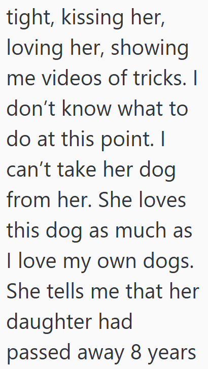 tight, kissing her, loving her, showing me videos of tricks. I don't know what to do at this point. I can't take her dog from her. She loves this dog as much as I love my own dogs. She tells me that her daughter had passed away 8 years