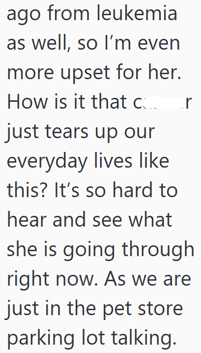 ago from leukemia as well, so I'm even more upset for her. How is it that c r just tears up our everyday lives like this? It's so hard to hear and see what she is going through right now. As we are just in the pet store parking lot talking.