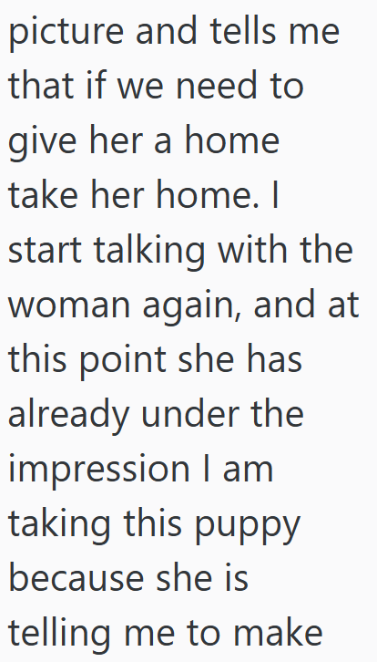 picture and tells me that if we need to give her a home take her home. I start talking with the woman again, and at this point she has already under the impression I am taking this puppy because she is telling me to make