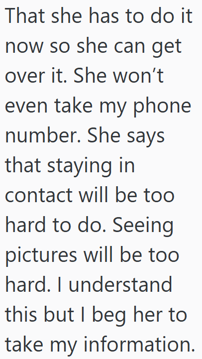 That she has to do it now so she can get over it. She won't even take my phone number. She says that staying in contact will be too hard to do. Seeing pictures will be too hard. I understand this but I beg her to take my information.