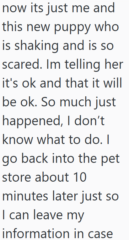 now its just me and this new puppy who is shaking and is so scared. Im telling her it's ok and that it will be ok. So much just happened, I don't know what to do. I go back into the pet store about 10 minutes later just so I can leave my information in case