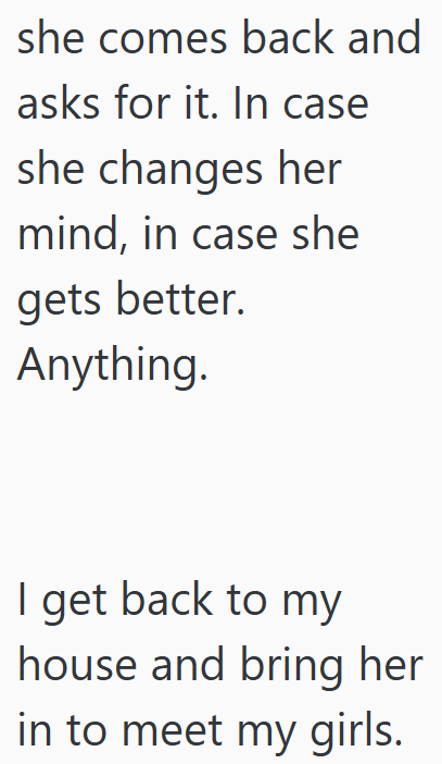 she comes back and asks for it. In case she changes her mind, in case she gets better. Anything. I get back to my house and bring her in to meet my girls.