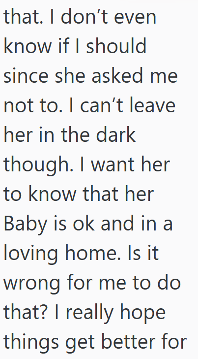 that. I don't even know if I should since she asked me not to. I can't leave her in the dark though. I want her to know that her Baby is ok and in a loving home. Is it wrong for me to do that? I really hope things get better for