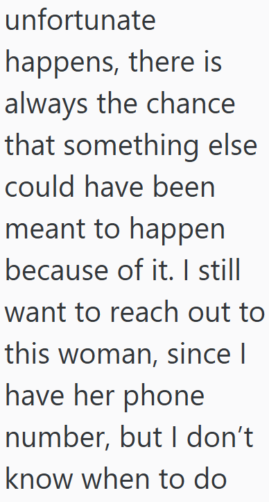 unfortunate happens, there is always the chance that something else could have been meant to happen because of it. I still want to reach out to this woman, since I have her phone number, but I don't know when to do