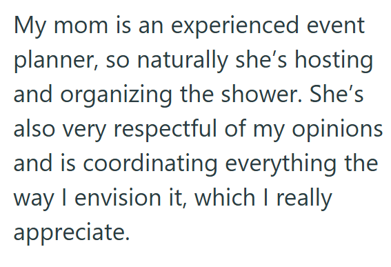 My mom is an experienced event planner, so naturally she's hosting and organizing the shower. She's also very respectful of my opinions and is coordinating everything the way I envision it, which I really appreciate.