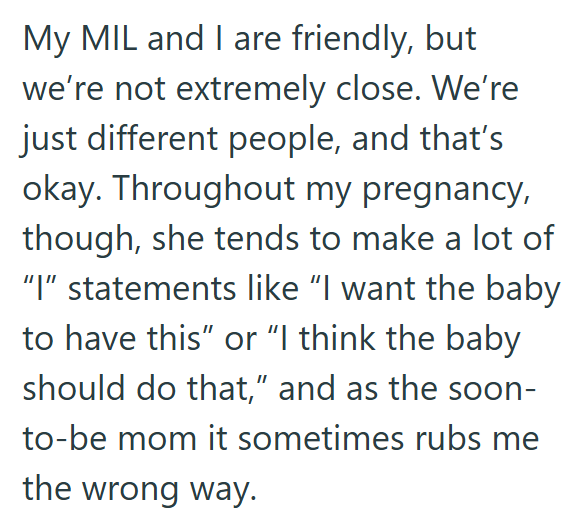 My MIL and I are friendly, but we're not extremely close. We're just different people, and that's okay. Throughout my pregnancy, though, she tends to make a lot of "I" statements like "I want the baby to have this" or "I think the baby should do that," and as the soon- to-be mom it sometimes rubs me the wrong way.