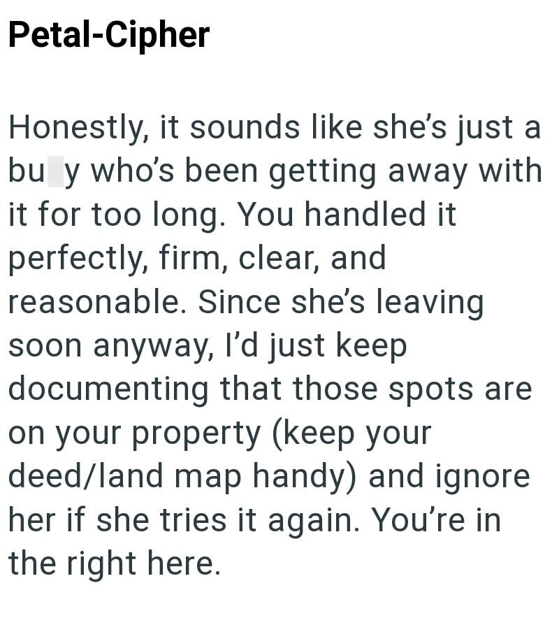 Petal-Cipher Honestly, it sounds like she's just a bu y who's been getting away with it for too long. You handled it perfectly, firm, clear, and reasonable. Since she's leaving soon anyway, I'd just keep documenting that those spots are on your property (keep your deed/land map handy) and ignore her if she tries it again. You're in the right here.