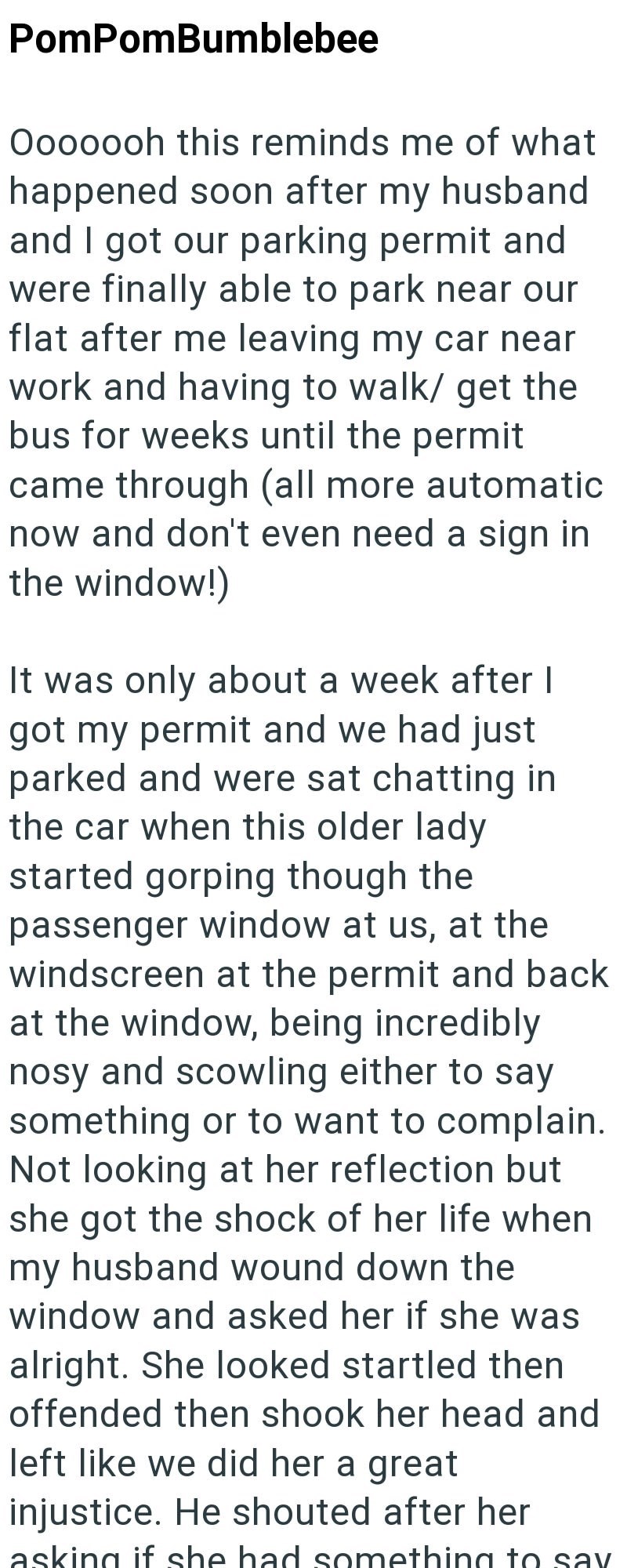 PomPomBumblebee Ooooooh this reminds me of what happened soon after my husband and I got our parking permit and were finally able to park near our flat after me leaving my car near work and having to walk/ get the bus for weeks until the permit came through (all more automatic now and don't even need a sign in the window!) It was only about a week after I got my permit and we had just parked and were sat chatting in the car when this older lady started gorping though the passenger window at us,