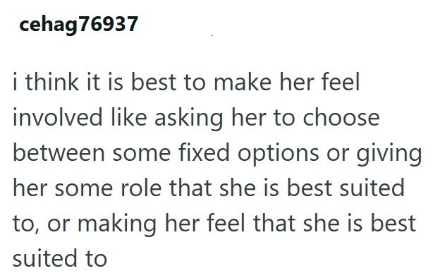 cehag76937 i think it is best to make her feel involved like asking her to choose between some fixed options or giving her some role that she is best suited to, or making her feel that she is best suited to