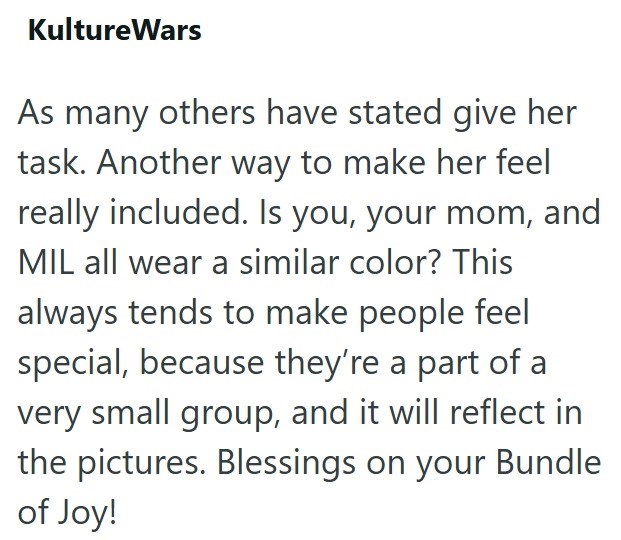 KultureWars As many others have stated give her task. Another way to make her feel really included. Is you, your mom, and MIL all wear a similar color? This always tends to make people feel special, because they're a part of a very small group, and it will reflect in the pictures. Blessings on your Bundle of Joy!