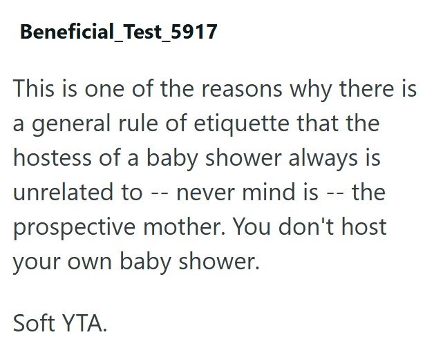 Beneficial_Test_5917 This is one of the reasons why there is a general rule of etiquette that the hostess of a baby shower always is unrelated to -- never mind is -- the prospective mother. You don't host your own baby shower. Soft YTA.