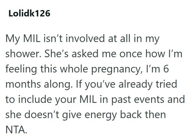 Lolidk126 My MIL isn't involved at all in my shower. She's asked me once how I'm feeling this whole pregnancy, I'm 6 months along. If you've already tried to include your MIL in past events and she doesn't give energy back then NTA.