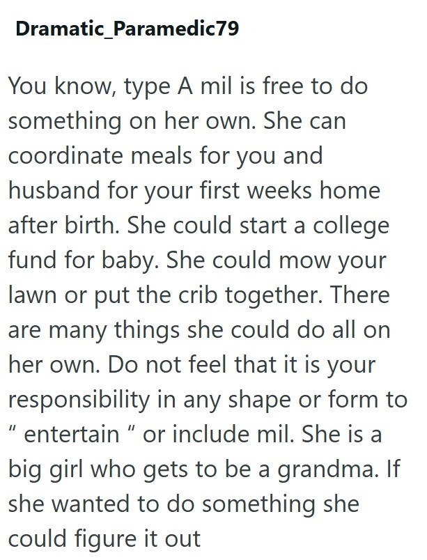 Dramatic_Paramedic79 You know, type A mil is free to do something on her own. She can coordinate meals for you and husband for your first weeks home after birth. She could start a college fund for baby. She could mow your lawn or put the crib together. There are many things she could do all on her own. Do not feel that it is your responsibility in any shape or form to "entertain" or include mil. She is a big girl who gets to be a grandma. If she wanted to do something she could figure it out