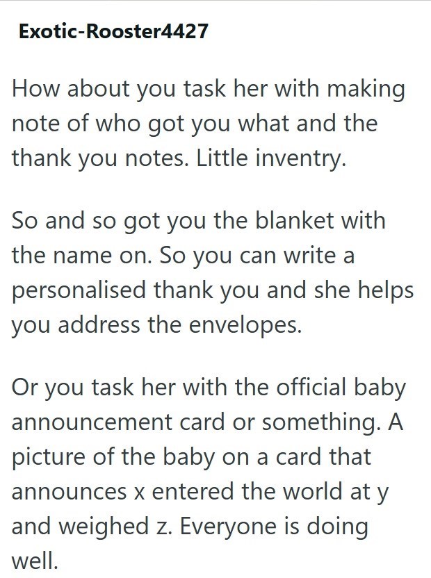 Exotic-Rooster4427 How about you task her with making note of who got you what and the thank you notes. Little inventry. So and so got you the blanket with the name on. So you can write a personalised thank you and she helps you address the envelopes. Or you task her with the official baby announcement card or something. A picture of the baby on a card that announces x entered the world at y and weighed z. Everyone is doing well.