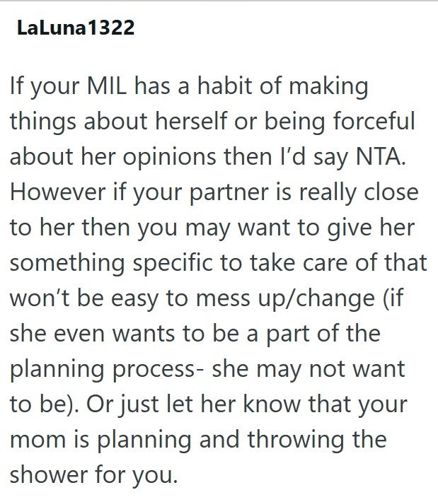 LaLuna1322 If your MIL has a habit of making things about herself or being forceful about her opinions then I'd say NTA. However if your partner is really close to her then you may want to give her something specific to take care of that won't be easy to mess up/change (if she even wants to be a part of the planning process- she may not want to be). Or just let her know that your mom is planning and throwing the shower for you.