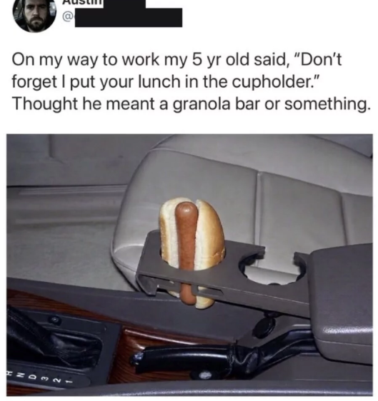 On my way to work my 5 yr old said, "Don't forget I put your lunch in the cupholder." Thought he meant a granola bar or something.