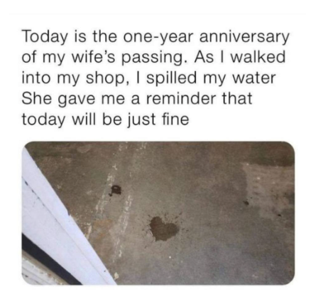 Today is the one-year anniversary of my wife's passing. As I walked into my shop, I spilled my water She gave me a reminder that today will be just fine