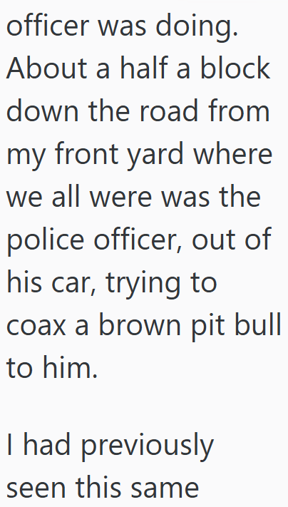 officer was doing. About a half a block down the road from my front yard where we all were was the police officer, out of his car, trying to coax a brown pit bull to him. I had previously seen this same