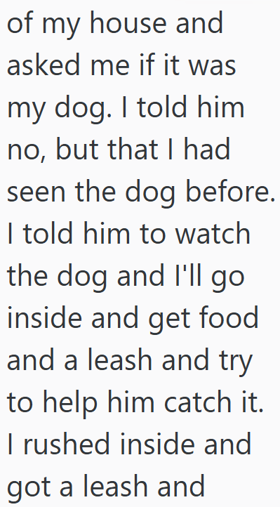 of my house and asked me if it was my dog. I told him no, but that I had seen the dog before. I told him to watch the dog and I'll go inside and get food and a leash and try to help him catch it. I rushed inside and got a leash and