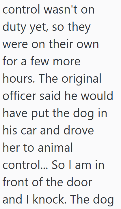 control wasn't on duty yet, so they were on their own for a few more hours. The original officer said he would have put the dog in his car and drove her to animal control... So I am in front of the door and I knock. The dog