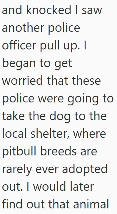 and knocked I saw another police officer pull up. I began to get worried that these police were going to take the dog to the local shelter, where pitbull breeds are rarely ever adopted out. I would later find out that animal