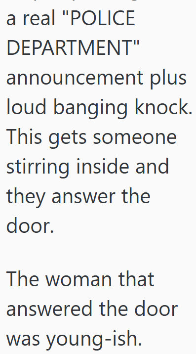 a real "POLICE DEPARTMENT" announcement plus loud banging knock. This gets someone stirring inside and they answer the door. The woman that answered the door was young-ish.