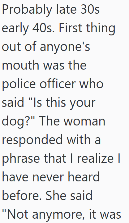 Probably late 30s early 40s. First thing out of anyone's mouth was the police officer who said "Is this your dog?" The woman responded with a phrase that I realize I have never heard before. She said "Not anymore, it was