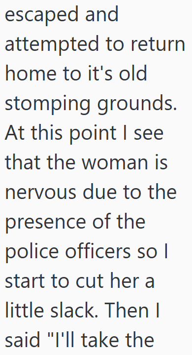 escaped and attempted to return home to it's old stomping grounds. At this point I see that the woman is nervous due to the presence of the police officers so I start to cut her a little slack. Then I said "I'll take the