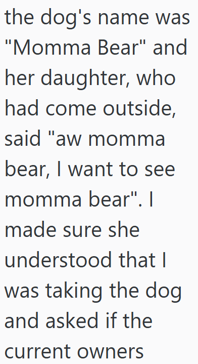 the dog's name was "Momma Bear" and her daughter, who had come outside, said "aw momma bear, I want to see momma bear". I made sure she understood that I was taking the dog and asked if the current owners