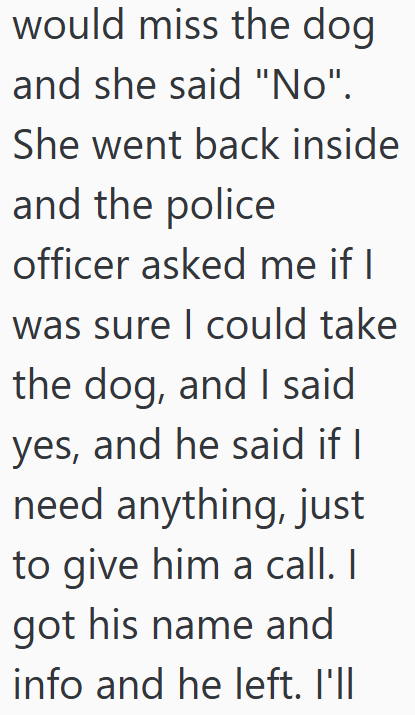 would miss the dog and she said "No". She went back inside and the police officer asked me if I was sure I could take the dog, and I said yes, and he said if I need anything, just to give him a call. I got his name and info and he left. I'll