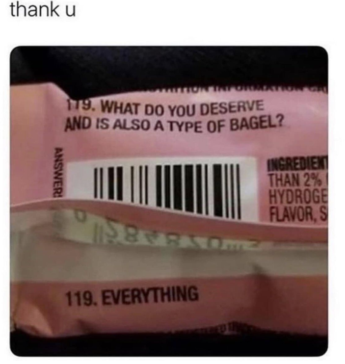 thank u 179. WHAT DO YOU DESERVE AND IS ALSO A TYPE OF BAGEL? INGREDIENT ANSWER 119. EVERYTHING THAN 2% HYDROGE FLAVOR, S