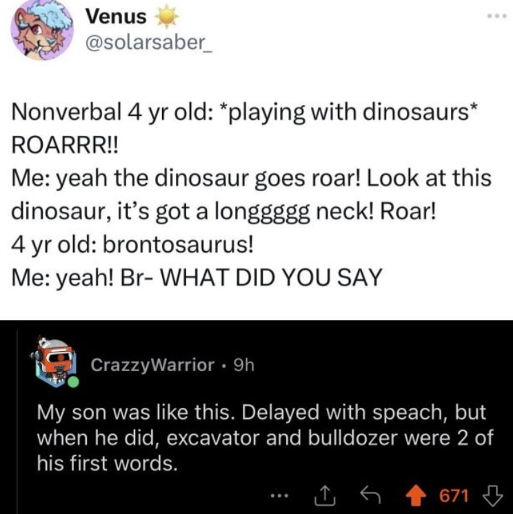 Venus @solarsaber Nonverbal 4 yr old: *playing with dinosaurs* ROARRR!! Me: yeah the dinosaur goes roar! Look at this dinosaur, it's got a longgggg neck! Roar! 4 yr old: brontosaurus! Me: yeah! Br- WHAT DID YOU SAY CrazzyWarrior • 9h My son was like this. Delayed with speach, but when he did, excavator and bulldozer were 2 of his first words. 671